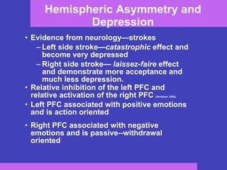 Hemispheric Asymmetry and Depression Evidence from neurology—strokes Left side stroke— catastrophic  effect and become very depressed Right side stroke—  laissez-faire  effect and demonstrate more acceptance and much less depression. Relative inhibition of the left PFC and relative activation of the right PFC  (Davidson, 2000). Left PFC associated with positive emotions and is action oriented Right PFC associated with negative emotions and is passive--withdrawal oriented 