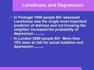 Loneliness and Depression  In Portugal 1000 people 65 >  assessed  Loneliness was the single most important predictor of distress and not knowing the neighbor increased the probability of depression  (Paul, et al, 2006) In London 2600 people 65>  More than 15% were at risk for social isolation and depression  (Illife et at, 2007) 
