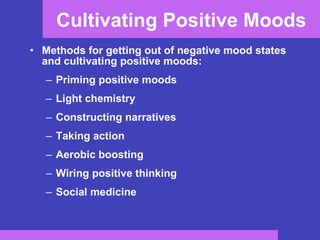 Cultivating Positive Moods Methods for getting out of negative mood states and cultivating positive moods: Priming positive moods Light chemistry Constructing narratives Taking action Aerobic boosting Wiring positive thinking Social medicine 