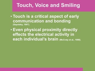 Touch, Voice and Smiling Touch is a critical aspect of early communication and bonding  (Sapolsky, 1997). Even physical proximity directly effects the electrical activity in each individual’s brain  (McCraty et al., 1998). 