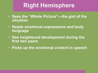 Right Hemisphere Sees the “Whole Picture”—the gist of the situation Reads emotional expressions and body language Has heightened development during the first two years  Picks up the emotional content in speech 