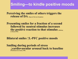 Smiling—to kindle positive moods Perceiving the smiles of others triggers the release of DA  (Depue & Morrone-Strupinsky) Presenting smiles for a fraction of a second followed by neutral stimulus increases the positive reaction to that stimulus  (Dimburg & Ohman, 1996) Bilateral smiles  ↑L-PFC positive moods Smiling during periods of stress  ↓cardiovascular arousal back to baseline  (Fredrickson & Levenson, 1998) 