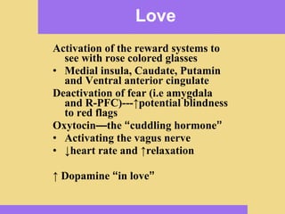 Love Activation of the reward systems to see with rose colored glasses Medial insula, Caudate, Putamin and Ventral anterior cingulate Deactivation of fear (i.e amygdala and R-PFC)--- ↑potential blindness to red flags   Oxytocin — the  “ cuddling hormone ” Activating the vagus nerve ↓ heart rate and  ↑relaxation ↑  Dopamine  “ in love ” 