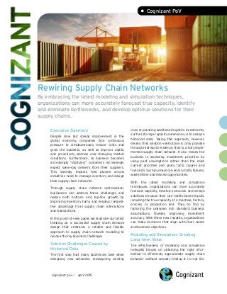 Rewiring Supply Chain Networks
By embracing the latest modeling and simulation techniques,
organizations can more accurately forecast true capacity, identify
and eliminate bottlenecks, and develop optimal solutions for their
supply chains.
Executive Summary
Despite slow but steady improvement in the
global economy, companies face continuous
pressure to simultaneously reduce costs and
grow the business, as well as improve agility
and proactively address ever-changing market
conditions. Furthermore, as business becomes
increasingly “digitized,” customers increasingly
expect same-day delivery from their suppliers.
This strongly impacts how players across
industries need to manage inventory and design
their supply chain networks.
Through supply chain network optimization,
businesses can address these challenges and
realize both bottom- and top-line growth by
improving inventory turns and reaping competi-
tive advantage from supply chain interactions
and transactions.
In this point-of-view paper, we illustrate our latest
thinking on a successful supply chain network
design that embraces a reliable and flexible
approach to supply chain network modeling to
resolve thorny business challenges.
Solution Challenges Caused by
Historical Data
The first step that many businesses take when
designing new networks, redesigning existing
ones or planning additional logistics investments,
such as storage capacity extensions, is to analyze
historical data. Taking this approach, however,
means that solution verification is only possible
through real-world evidence, that is, a fully imple-
mented supply chain network. It also means the
business is assessing investment priorities by
using past assumptions rather than the most
current priorities and goals, facts, figures and
forecasts. Such journeys can end in costly failures,
wasted time and missed opportunities.
With the latest modeling and simulation
techniques, organizations can more accurately
forecast capacity, develop scenarios and design
solutions because they use reality-based inputs,
including the true capacity of a machine, factory,
process or production line. They do this by
factoring the unknown into standard business
assumptions, thereby improving investment
accuracy. With these new insights, organizations
can make decisions that align with their needs
and business objectives.
Modeling and Simulation: Creating
Long-term Value
The effectiveness of modeling and simulation
networks hinges on obtaining the right infor-
mation to effectively approximate supply chain
behavior without actually testing it in real life.
cognizant pov | april 2015
• Cognizant PoV
 