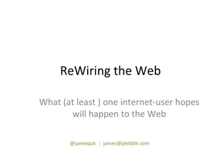 ReWiring the Web What (at least ) one internet-user hopes will happen to the Web @jamespat   |   [email_address] 