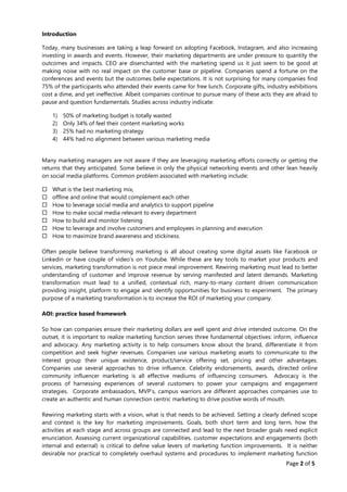 Page 2 of 5
Introduction
Today, many businesses are taking a leap forward on adopting Facebook, Instagram, and also increasing
investing in awards and events. However, their marketing departments are under pressure to quantity the
outcomes and impacts. CEO are disenchanted with the marketing spend us it just seem to be good at
making noise with no real impact on the customer base or pipeline. Companies spend a fortune on the
conferences and events but the outcomes belie expectations. It is not surprising for many companies find
75% of the participants who attended their events came for free lunch. Corporate gifts, industry exhibitions
cost a dime, and yet ineffective. Albeit companies continue to pursue many of these acts they are afraid to
pause and question fundamentals. Studies across industry indicate:
1) 50% of marketing budget is totally wasted
2) Only 34% of feel their content marketing works
3) 25% had no marketing strategy
4) 44% had no alignment between various marketing media
Many marketing managers are not aware if they are leveraging marketing efforts correctly or getting the
returns that they anticipated. Some believe in only the physical networking events and other lean heavily
on social media platforms. Common problem associated with marketing include:
 What is the best marketing mix,
 offline and online that would complement each other
 How to leverage social media and analytics to support pipeline
 How to make social media relevant to every department
 How to build and monitor listening
 How to leverage and involve customers and employees in planning and execution
 How to maximize brand awareness and stickiness.
Often people believe transforming marketing is all about creating some digital assets like Facebook or
Linkedin or have couple of video’s on Youtube. While these are key tools to market your products and
services, marketing transformation is not piece meal improvement. Rewiring marketing must lead to better
understanding of customer and improve revenue by serving manifested and latent demands. Marketing
transformation must lead to a unified, contextual rich, many-to-many content driven communication
providing insight, platform to engage and identify opportunities for business to experiment. The primary
purpose of a marketing transformation is to increase the ROI of marketing your company.
AOI: practice based framework
So how can companies ensure their marketing dollars are well spent and drive intended outcome. On the
outset, it is important to realize marketing function serves three fundamental objectives: inform, influence
and advocacy. Any marketing activity is to help consumers know about the brand, differentiate it from
competition and seek higher revenues. Companies use various marketing assets to communicate to the
interest group their unique existence, product/service offering set, pricing and other advantages.
Companies use several approaches to drive influence. Celebrity endorsements, awards, directed online
community influencer marketing is all effective mediums of influencing consumers. Advocacy is the
process of harnessing experiences of several customers to power your campaigns and engagement
strategies. Corporate ambassadors, MVP’s, campus warriors are different approaches companies use to
create an authentic and human connection centric marketing to drive positive words of mouth.
Rewiring marketing starts with a vision, what is that needs to be achieved. Setting a clearly defined scope
and context is the key for marketing improvements. Goals, both short term and long term, how the
activities at each stage and across groups are connected and lead to the next broader goals need explicit
enunciation. Assessing current organizational capabilities, customer expectations and engagements (both
internal and external) is critical to define value levers of marketing function improvements. It is neither
desirable nor practical to completely overhaul systems and procedures to implement marketing function
 