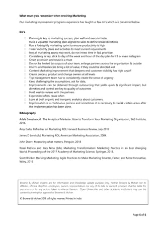 Page 5 of 5
What must you remember when rewiring Marketing
Our marketing improvement programs experience has taught us few do’s which are presented below.
Do’s
 Planning is key to marketing success, plan well and execute faster
Have a 2quarter marketing plan aligned to sales to define broad directions
 Run a fortnightly marketing sprint to ensure productivity is high
 Tinker monthly plans and activities to meet current requirements
 Not all marketing assets may work, do not invest time in fad, prioritize
 Consistency is key, stick to day of the week and hour of the day plan for FB or even Instagram
 Smart extension and reuse is a must
 Do not be limited by outputs of your team, enlarge partners across the organization & outside
 Interns and freelancers bring a lot of value, if they could be directed well
 Content Marketing improvement that deepens end customer visibility has high payoff
 Create process, product and change owners at all levels
 Top management team has to consistently create the sense of urgency
 Keep challenging the assumptions, ask for data,
 Improvements can be obtained through outsourcing that yields quick & significant impact, but
direction and control are key to quality of outcomes
 Hold weekly reviews with the partners
 Experiment often, reuse often
 Look at both organic and inorganic analytics about customers.
 Improvisation is a continuous process and sometimes it is necessary to tweak certain areas after
the implementation has been done.
Bibliography
Adele Sweetwood, The Analytical Marketer: How to Transform Your Marketing Organization, SAS Institute,
2016.
Amy Gallo, Refresher on Marketing ROI, Harvard Business Review, July 2017
James D Lenskold, Marketing ROI, American Marketing Association, 2004.
John Doerr, Measuring what matters, Penguin, 2018
Rossi Patricia and Krey Nina (Eds), Marketing Transformation: Marketing Practice in an Ever changing
World, Proceedings of the 2017 Academy of Marketing Science, Springer, 2018.
Scott Brinker, Hacking Marketing: Agile Practices to Make Marketing Smarter, Faster, and More Innovative,
Wiley, 2016
Browne & Mohan insights are for information and knowledge update purpose only. Neither Browne & Mohan nor its
affiliates, officers, directors, employees, owners, representatives nor any of its data or content providers shall be liable for
any errors or for any actions taken in reliance thereon. Open Universities and other academic institutions may use the
content but with prior approval of Browne & Mohan.
© Browne & Mohan 2018. All rights reserved Printed in India
 