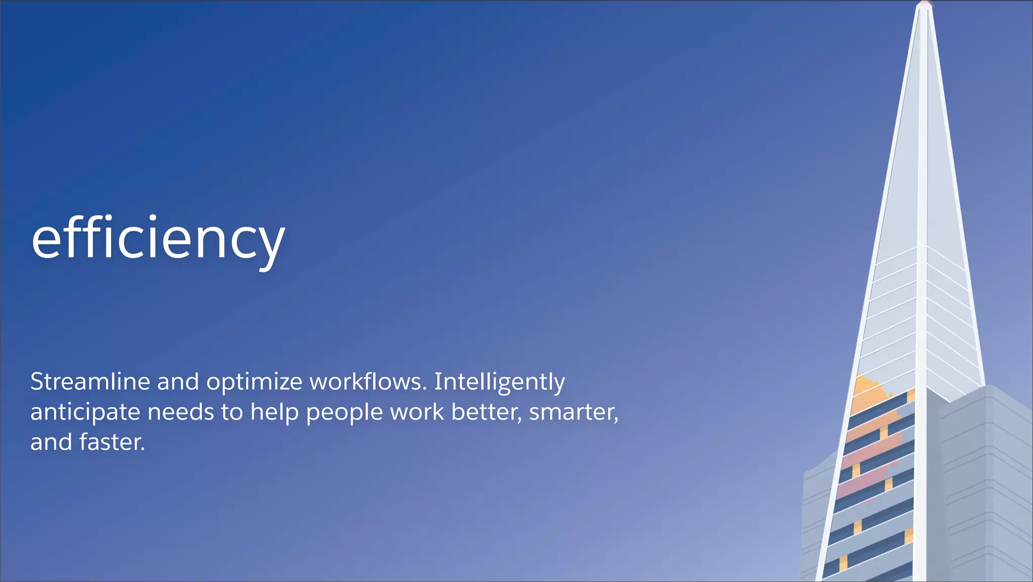 efficiency
Streamline and optimize workflows. Intelligently
anticipate needs to help people work better, smarter,
and faster.
 