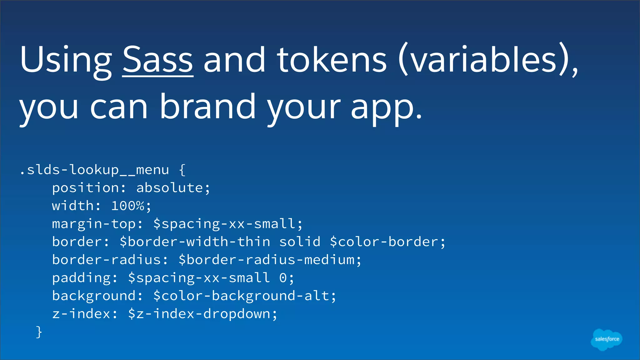 Using Sass and tokens (variables),
you can brand your app.
.slds-lookup__menu {
position: absolute;
width: 100%;
margin-top: $spacing-xx-small;
border: $border-width-thin solid $color-border;
border-radius: $border-radius-medium;
padding: $spacing-xx-small 0;
background: $color-background-alt;
z-index: $z-index-dropdown;
}
 