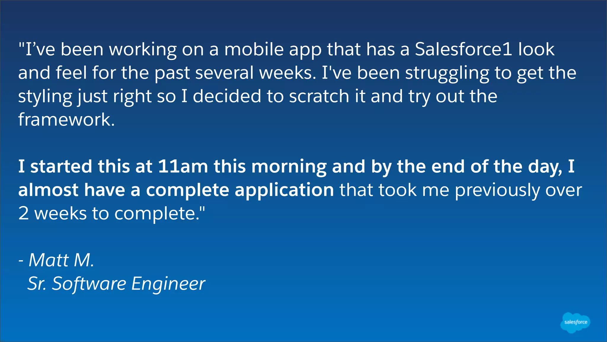 "I’ve been working on a mobile app that has a Salesforce1 look
and feel for the past several weeks. I've been struggling to get the
styling just right so I decided to scratch it and try out the
framework.
I started this at 11am this morning and by the end of the day, I
almost have a complete application that took me previously over
2 weeks to complete."
- Matt M.
Sr. Software Engineer
 