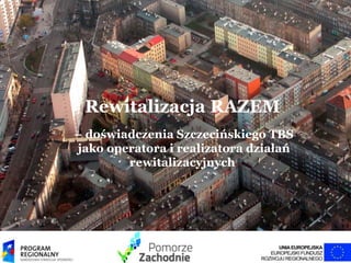 Rewitalizacja RAZEM
– doświadczenia Szczecińskiego TBS
jako operatora i realizatora działań
rewitalizacyjnych
 