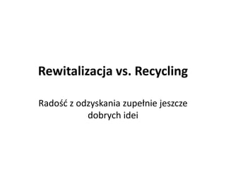 Rewitalizacja vs. Recycling
Radość z odzyskania zupełnie jeszcze
dobrych idei

 