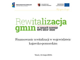 Finansowanie rewitalizacji w województwie
kujawsko-pomorskim
Toruń, 13 maja 2015r.
 
