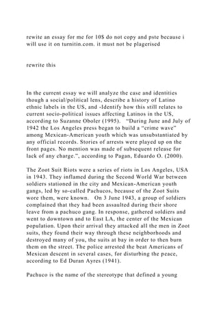 rewite an essay for me for 10$ do not copy and pste because i
will use it on turnitin.com. it must not be plagerised
rewrite this
In the current essay we will analyze the case and identities
though a social/political lens, describe a history of Latino
ethnic labels in the US, and -Identify how this still relates to
current socio-political issues affecting Latinos in the US,
according to Suzanne Oboler (1995). “During June and July of
1942 the Los Angeles press began to build a “crime wave”
among Mexican-American youth which was unsubstantiated by
any official records. Stories of arrests were played up on the
front pages. No mention was made of subsequent release for
lack of any charge.”, according to Pagan, Eduardo O. (2000).
The Zoot Suit Riots were a series of riots in Los Angeles, USA
in 1943. They inflamed during the Second World War between
soldiers stationed in the city and Mexican-American youth
gangs, led by so-called Pachucos, because of the Zoot Suits
wore them, were known. On 3 June 1943, a group of soldiers
complained that they had been assaulted during their shore
leave from a pachuco gang. In response, gathered soldiers and
went to downtown and to East LA, the center of the Mexican
population. Upon their arrival they attacked all the men in Zoot
suits, they found their way through these neighborhoods and
destroyed many of you, the suits at bay in order to then burn
them on the street. The police arrested the beat Americans of
Mexican descent in several cases, for disturbing the peace,
according to Ed Duran Ayres (1941).
Pachuco is the name of the stereotype that defined a young
 