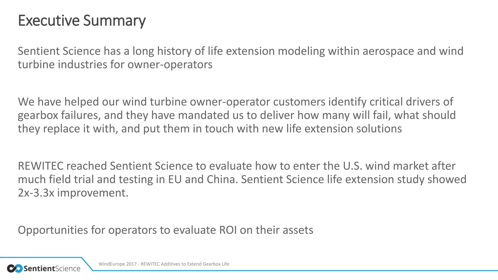 Executive Summary
Sentient Science has a long history of life extension modeling within aerospace and wind
turbine industries for owner-operators
We have helped our wind turbine owner-operator customers identify critical drivers of
gearbox failures, and they have mandated us to deliver how many will fail, what should
they replace it with, and put them in touch with new life extension solutions
REWITEC reached Sentient Science to evaluate how to enter the U.S. wind market after
much field trial and testing in EU and China. Sentient Science life extension study showed
2x-3.3x improvement.
Opportunities for operators to evaluate ROI on their assets
WindEurope 2017 - REWITEC Additives to Extend Gearbox Life
 