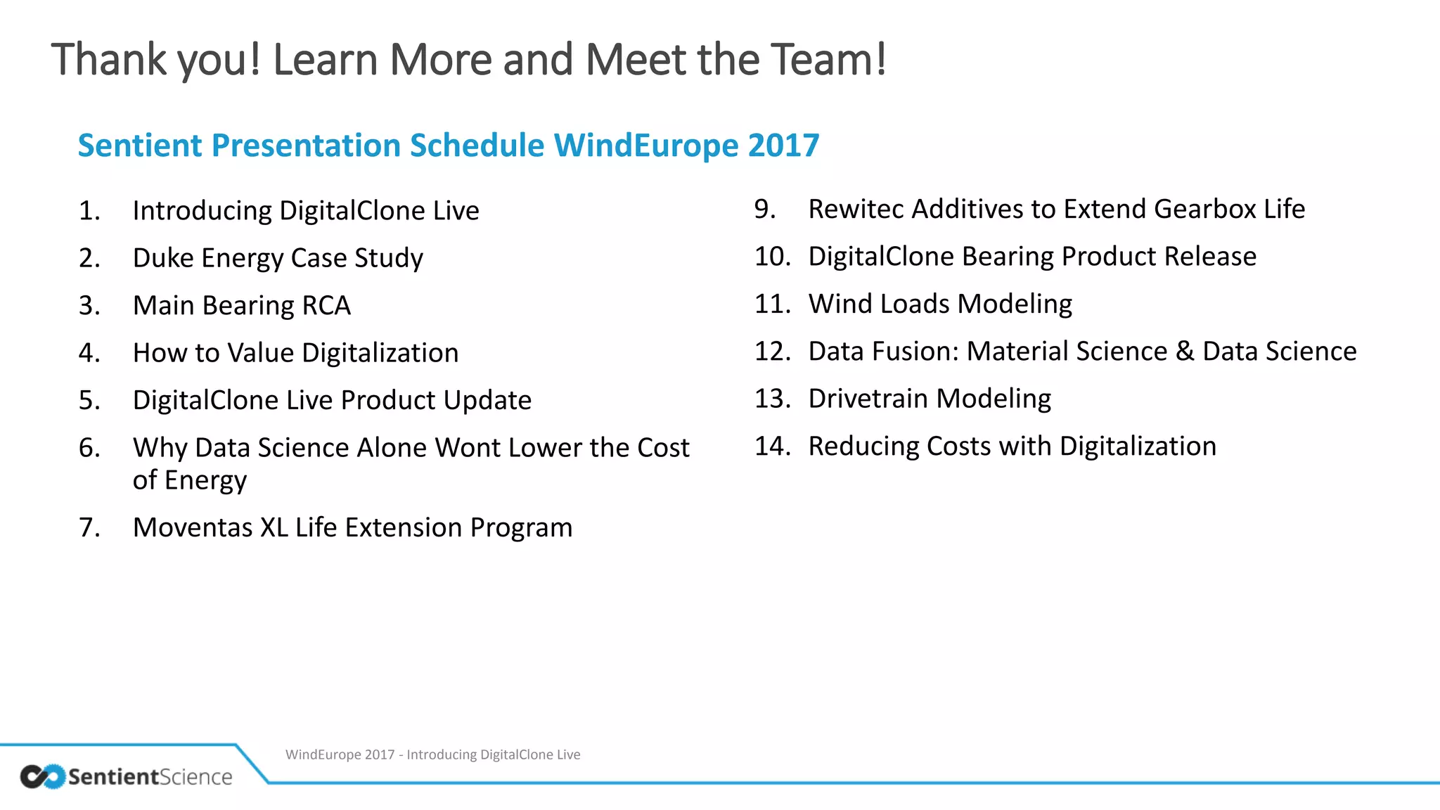 Thank you! Learn More and Meet the Team!
Sentient Presentation Schedule WindEurope 2017
1. Introducing DigitalClone Live
2. Duke Energy Case Study
3. Main Bearing RCA
4. How to Value Digitalization
5. DigitalClone Live Product Update
6. Why Data Science Alone Wont Lower the Cost
of Energy
7. Moventas XL Life Extension Program
9. Rewitec Additives to Extend Gearbox Life
10. DigitalClone Bearing Product Release
11. Wind Loads Modeling
12. Data Fusion: Material Science & Data Science
13. Drivetrain Modeling
14. Reducing Costs with Digitalization
WindEurope 2017 - Introducing DigitalClone Live
 