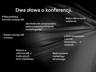Dwa słowa o konferencji.
Próba predykcji
                                                         Wpływ SM na życie
kierunku rozwoju SM.
                                                         codzienne.
                       Jak skutecznie przeprowadzić
                       społecznościową kampanię
                       marketingową?

 Poziom rozwoju SM
                                                        4 bloki tematyczne.
 w Polsce.
                                                        2 panele
                                                        dyskusyjne, 2
                                                        naukowe.

            Różnice w
            odbiorze SM, a                     Wykorzystanie
            tradycyjnych                       marketingu
            form marketingu.                   wirusowego.
 