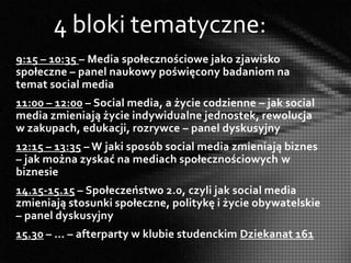4 bloki tematyczne:
9:15 – 10:35 – Media społecznościowe jako zjawisko
społeczne – panel naukowy poświęcony badaniom na
temat social media
11:00 – 12:00 – Social media, a życie codzienne – jak social
media zmieniają życie indywidualne jednostek, rewolucja
w zakupach, edukacji, rozrywce – panel dyskusyjny
12:15 – 13:35 – W jaki sposób social media zmieniają biznes
– jak można zyskać na mediach społecznościowych w
biznesie
14.15-15.15 – Społeczeństwo 2.0, czyli jak social media
zmieniają stosunki społeczne, politykę i życie obywatelskie
– panel dyskusyjny
15.30 – … – afterparty w klubie studenckim Dziekanat 161
 