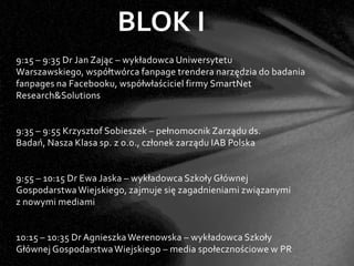 BLOK I
9:15 – 9:35 Dr Jan Zając – wykładowca Uniwersytetu
Warszawskiego, współtwórca fanpage trendera narzędzia do badania
fanpages na Facebooku, współwłaściciel firmy SmartNet
Research&Solutions


9:35 – 9:55 Krzysztof Sobieszek – pełnomocnik Zarządu ds.
Badań, Nasza Klasa sp. z o.o., członek zarządu IAB Polska


9:55 – 10:15 Dr Ewa Jaska – wykładowca Szkoły Głównej
Gospodarstwa Wiejskiego, zajmuje się zagadnieniami związanymi
z nowymi mediami


10:15 – 10:35 Dr Agnieszka Werenowska – wykładowca Szkoły
Głównej Gospodarstwa Wiejskiego – media społecznościowe w PR
 