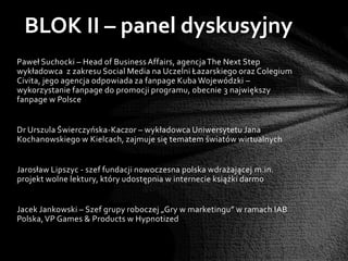 BLOK II – panel dyskusyjny
Paweł Suchocki – Head of Business Affairs, agencja The Next Step
wykładowca z zakresu Social Media na Uczelni Łazarskiego oraz Colegium
Civita, jego agencja odpowiada za fanpage Kuba Wojewódzki –
wykorzystanie fanpage do promocji programu, obecnie 3 największy
fanpage w Polsce


Dr Urszula Świerczyńska-Kaczor – wykładowca Uniwersytetu Jana
Kochanowskiego w Kielcach, zajmuje się tematem światów wirtualnych


Jarosław Lipszyc - szef fundacji nowoczesna polska wdrażającej m.in.
projekt wolne lektury, który udostępnia w internecie książki darmo


Jacek Jankowski – Szef grupy roboczej „Gry w marketingu” w ramach IAB
Polska, VP Games & Products w Hypnotized
 
