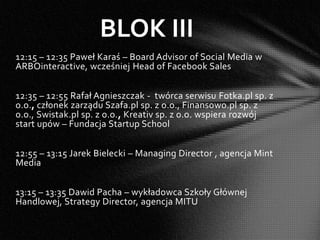 BLOK III
12:15 – 12:35 Paweł Karaś – Board Advisor of Social Media w
ARBOinteractive, wcześniej Head of Facebook Sales


12:35 – 12:55 Rafał Agnieszczak - twórca serwisu Fotka.pl sp. z
o.o., członek zarządu Szafa.pl sp. z o.o., Finansowo.pl sp. z
o.o., Swistak.pl sp. z o.o., Kreativ sp. z o.o. wspiera rozwój
start upów – Fundacja Startup School


12:55 – 13:15 Jarek Bielecki – Managing Director , agencja Mint
Media


13:15 – 13:35 Dawid Pacha – wykładowca Szkoły Głównej
Handlowej, Strategy Director, agencja MITU
 