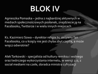 BLOK IV
Agnieszka Pomaska – jedna z najbardziej aktywnych w
mediach społecznościowych posłanek, znajdziecie ją na
Facebooku, Twitterze i w wielu innych miejscach


Ks. Kazimierz Sowa – dyrektor religia.tv, aktywny fan
Facebooka, co u księży nie jest chyba zbyt częste, a może
wręcz odwrotnie?


Alek Tarkowski - specjalista od kultury remiksu i wolnego
oraz twórczego wykorzystania internetu, w wersji 2.0, z
social mediami na czele, doradca ministra cyfryzacji
 