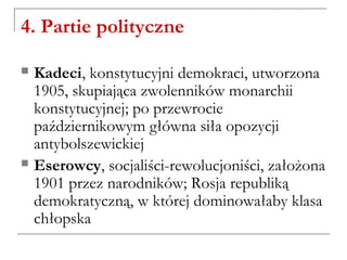 4. Partie polityczne
 Kadeci, konstytucyjni demokraci, utworzona
1905, skupiająca zwolenników monarchii
konstytucyjnej; po przewrocie
październikowym główna siła opozycji
antybolszewickiej
 Eserowcy, socjaliści-rewolucjoniści, założona
1901 przez narodników; Rosja republiką
demokratyczną, w której dominowałaby klasa
chłopska
 