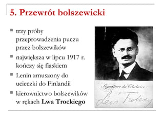 5. Przewrót bolszewicki
 trzy próby
przeprowadzenia puczu
przez bolszewików
 największa w lipcu 1917 r.
kończy się fiaskiem
 Lenin zmuszony do
ucieczki do Finlandii
 kierownictwo bolszewików
w rękach Lwa Trockiego
 