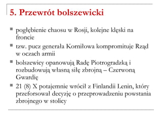 5. Przewrót bolszewicki
 pogłębienie chaosu w Rosji, kolejne klęski na
froncie
 tzw. pucz generała Korniłowa kompromituje Rząd
w oczach armii
 bolszewicy opanowują Radę Piotrogradzką i
rozbudowują własną siłę zbrojną – Czerwoną
Gwardię
 21 (8) X potajemnie wrócił z Finlandii Lenin, który
przeforsował decyzję o przeprowadzeniu powstania
zbrojnego w stolicy
 