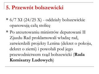 5. Przewrót bolszewicki
 6/7 XI (24/25 X) - oddziały bolszewickie
opanowują całą stolicę
 Po aresztowaniu ministrów deputowani II
Zjazdu Rad proklamowali władzę rad,
zatwierdzili projekty Lenina (dekret o pokoju,
dekret o ziemi) i powołali pod jego
przewodnictwem rząd bolszewicki (Rada
Komisarzy Ludowych)
 