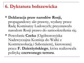 6. Dyktatura bolszewicka
 Deklaracja praw narodów Rosji,
propagandowy akt prawny, wydany przez
Radę Komisarzy Ludowych; przyznawała
narodom Rosji prawo do samookreślenia się.
 Powołanie Czeka (Ogólnorosyjska
Nadzwyczajna Komisja do Walki z
Kontrrewolucją i Sabotażem), kierowanej
przez F. Dzierżyńskiego, która realizowała
politykę czerwonego terroru.
 