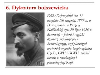 6. Dyktatura bolszewicka
Feliks Dzierżyński (ur. 11
września (30 sierpnia) 1877 r., w
Dzierżynowie, w Puszczy
Nalibockiej, zm. 20 lipca 1926 w
Moskwie) – polski i rosyjski
działacz socjalistyczny i
komunistyczny, szef pierwszych
sowieckich organów bezpieczeństwa
CzeKa, GPU i OGPU, symbol
terroru w rewolucyjnej i
porewolucyjnej Rosji.
 