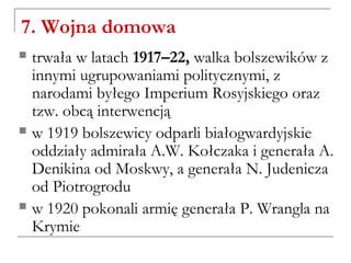 7. Wojna domowa
 trwała w latach 1917–22, walka bolszewików z
innymi ugrupowaniami politycznymi, z
narodami byłego Imperium Rosyjskiego oraz
tzw. obcą interwencją
 w 1919 bolszewicy odparli białogwardyjskie
oddziały admirała A.W. Kołczaka i generała A.
Denikina od Moskwy, a generała N. Judenicza
od Piotrogrodu
 w 1920 pokonali armię generała P. Wrangla na
Krymie
 