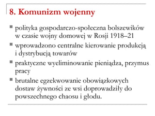 8. Komunizm wojenny
 polityka gospodarczo-społeczna bolszewików
w czasie wojny domowej w Rosji 1918–21
 wprowadzono centralne kierowanie produkcją
i dystrybucją towarów
 praktyczne wyeliminowanie pieniądza, przymus
pracy
 brutalne egzekwowanie obowiązkowych
dostaw żywności ze wsi doprowadziły do
powszechnego chaosu i głodu.
 