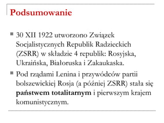 Podsumowanie
 30 XII 1922 utworzono Związek
Socjalistycznych Republik Radzieckich
(ZSRR) w składzie 4 republik: Rosyjska,
Ukraińska, Białoruska i Zakaukaska.
 Pod rządami Lenina i przywódców partii
bolszewickiej Rosja (a później ZSRR) stała się
państwem totalitarnym i pierwszym krajem
komunistycznym.
 
