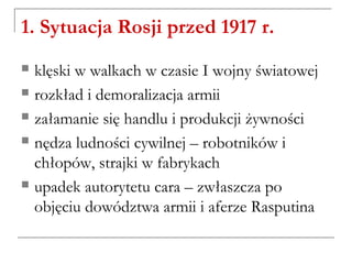 1. Sytuacja Rosji przed 1917 r.
 klęski w walkach w czasie I wojny światowej
 rozkład i demoralizacja armii
 załamanie się handlu i produkcji żywności
 nędza ludności cywilnej – robotników i
chłopów, strajki w fabrykach
 upadek autorytetu cara – zwłaszcza po
objęciu dowództwa armii i aferze Rasputina
 