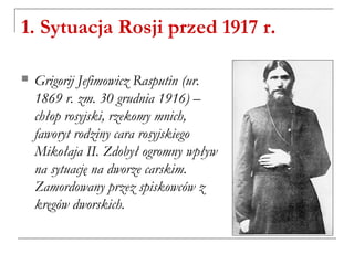 1. Sytuacja Rosji przed 1917 r.
 Grigorij Jefimowicz Rasputin (ur.
1869 r. zm. 30 grudnia 1916) –
chłop rosyjski, rzekomy mnich,
faworyt rodziny cara rosyjskiego
Mikołaja II. Zdobył ogromny wpływ
na sytuację na dworze carskim.
Zamordowany przez spiskowców z
kręgów dworskich.
 