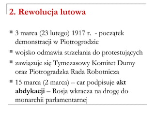 2. Rewolucja lutowa
 3 marca (23 lutego) 1917 r. - początek
demonstracji w Piotrogrodzie
 wojsko odmawia strzelania do protestujących
 zawiązuje się Tymczasowy Komitet Dumy
oraz Piotrogradzka Rada Robotnicza
 15 marca (2 marca) – car podpisuje akt
abdykacji – Rosja wkracza na drogę do
monarchii parlamentarnej
 