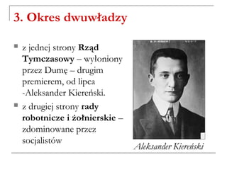 3. Okres dwuwładzy
 z jednej strony Rząd
Tymczasowy – wyłoniony
przez Dumę – drugim
premierem, od lipca
-Aleksander Kiereński.
 z drugiej strony rady
robotnicze i żołnierskie –
zdominowane przez
socjalistów
Aleksander Kiereński
 