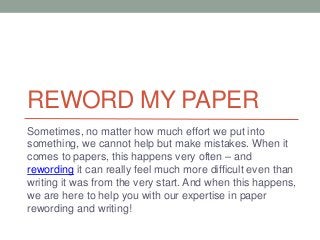 REWORD MY PAPER 
Sometimes, no matter how much effort we put into 
something, we cannot help but make mistakes. When it 
comes to papers, this happens very often – and 
rewording it can really feel much more difficult even than 
writing it was from the very start. And when this happens, 
we are here to help you with our expertise in paper 
rewording and writing! 
 