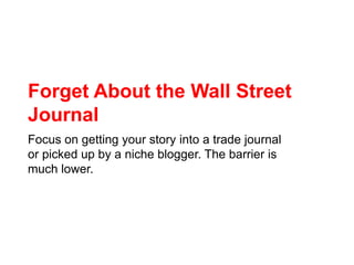 Forget About the Wall Street Journal<br />Focus on getting your story into a trade journal or picked up by a niche blogger...