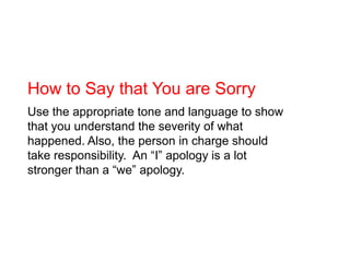 How to Say that You are Sorry<br />Use the appropriate tone and language to show that you understand the severity of what ...