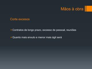 Mãos à obra

Corte excesos


 Contratos de longo prazo, excesso de pessoal, reuniões

 Quanto mais enxuto e menor mais ágil será
 