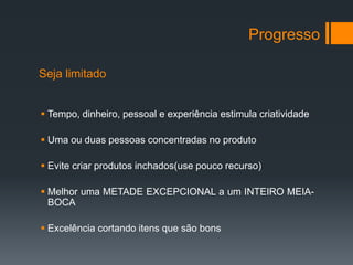 Progresso

Seja limitado


 Tempo, dinheiro, pessoal e experiência estimula criatividade

 Uma ou duas pessoas concentradas no produto

 Evite criar produtos inchados(use pouco recurso)

 Melhor uma METADE EXCEPCIONAL a um INTEIRO MEIA-
  BOCA

 Excelência cortando itens que são bons
 