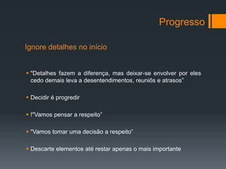 Progresso

Ignore detalhes no início


 "Detalhes fazem a diferença, mas deixar-se envolver por eles
  cedo demais leva a desentendimentos, reuniõs e atrasos”

 Decidir é progredir

 !"Vamos pensar a respeito”

 "Vamos tomar uma decisão a respeito”

 Descarte elementos até restar apenas o mais importante
 