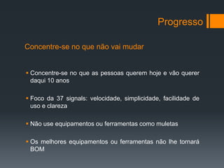Progresso

Concentre-se no que não vai mudar


 Concentre-se no que as pessoas querem hoje e vão querer
  daqui 10 anos

 Foco da 37 signals: velocidade, simplicidade, facilidade de
  uso e clareza

 Não use equipamentos ou ferramentas como muletas

 Os melhores equipamentos ou ferramentas não lhe tornará
  BOM
 