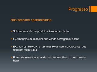 Progresso

Não descarte oportunidades


 Subprodutos de um produto são oportunidades

 Ex.: Indústria de madeira que vende serragem e lascas

 Ex.: Livros Rework e Getting Real são subprodutos que
  rederam muito $$$$

 Entre no mercado quando se produto fizer o que precisa
  fazer
 