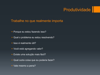 Produtividade

Trabalhe no que realmente importa


 Porque eu estou fazendo isso?

 Qual o problema eu estou resolvendo?

 Isso é realmente útil?

 Você está agregando valor?

 Existe uma solução mais fácil?

 Qual outra coisa que eu poderia fazer?

 Vale mesmo a pena?
 