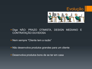 Evolução



 Diga NÃO: PRAZO OTIMISTA, DESIGN MEDIANO E
  CONTRATAÇÃO DUVIDOSA

 Nem sempre "Cliente tem a razão”

 Não desenvolva produtos grandes para um cliente

 Desenvolva produtos bons de se ter em casa
 