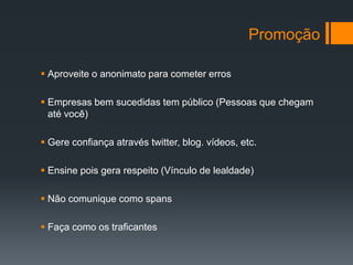 Promoção

 Aproveite o anonimato para cometer erros

 Empresas bem sucedidas tem público (Pessoas que chegam
  até você)

 Gere confiança através twitter, blog. vídeos, etc.

 Ensine pois gera respeito (Vínculo de lealdade)

 Não comunique como spans

 Faça como os traficantes
 
